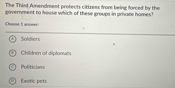 The Third Amendment protects citizens from being forced by the
government to house which of these groups in private homes?
Choose 1 answer:
A Soldiers
B Children of diplomats
Politicians
Exotic pets