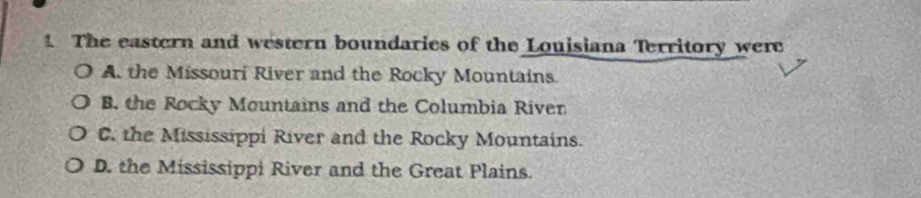 The eastern and western boundaries of the Louisiana Territory were
A the Missouri River and the Rocky Mountains.
B. the Rocky Mountains and the Columbia River
C. the Mississippi River and the Rocky Mountains.
D. the Mississippi River and the Great Plains.