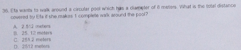 Efa wants to walk around a circular pool which has a diameter of 8 meters. What is the total distance
covered by Efa if she makes 1 complete walk around the pool?
A. 2.512 meters
B. 25. 12 meters
C. 251.2 meters
D. 2512 meters