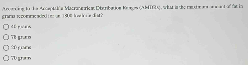 According to the Acceptable Macronutrient Distribution Ranges (AMDRs), what is the maximum amount of fat in
grams recommended for an 1800 -kcalorie diet?
40 grams
78 grams
20 grams
70 grams