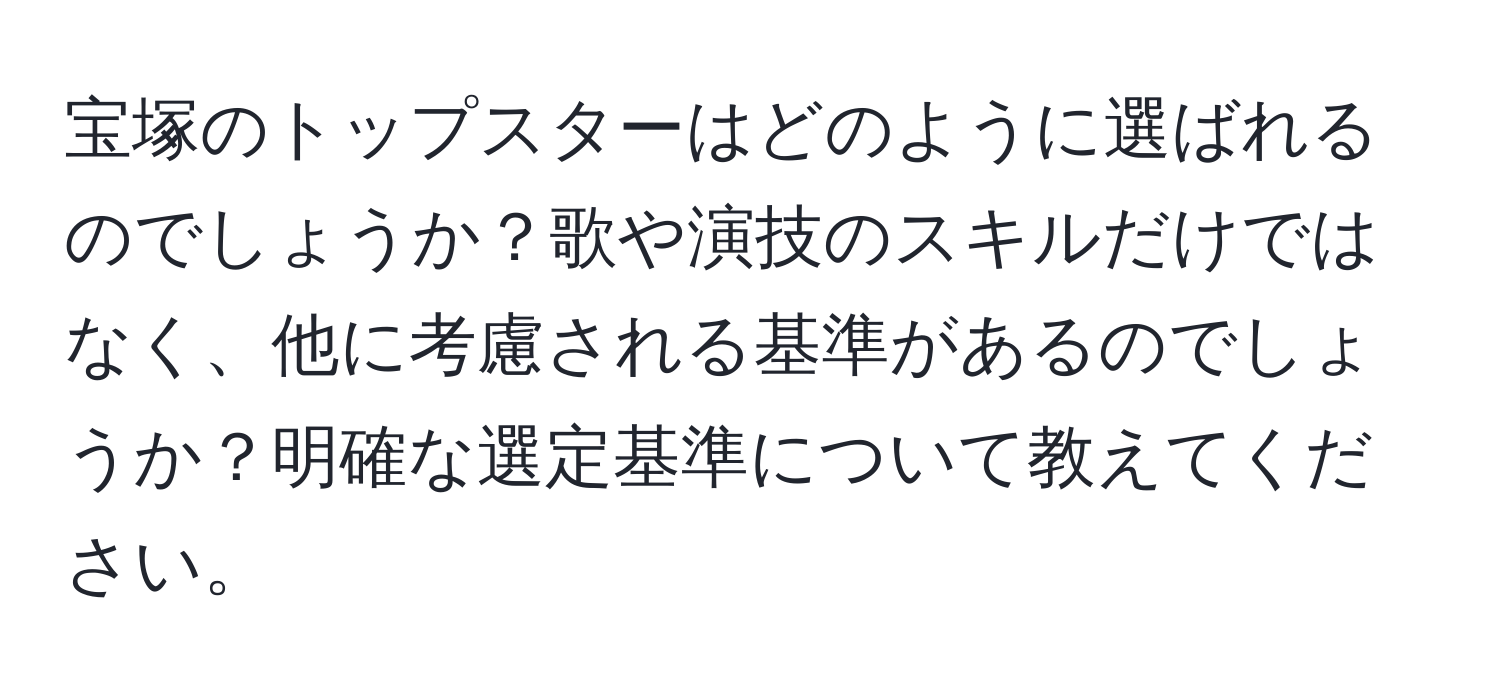 宝塚のトップスターはどのように選ばれるのでしょうか？歌や演技のスキルだけではなく、他に考慮される基準があるのでしょうか？明確な選定基準について教えてください。