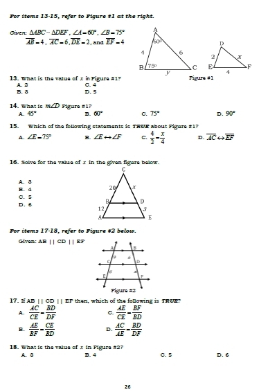 For items 13-15, refer to Figure #1 at the right.
Given: △ ABC-△ DEF,∠ A-60°.∠ B-75°
overline AB=4,overline AC=6,overline DE=2 , and overline EF=4

13. What is the value of x in Figure #17 C. 4 Figure #1
A. 2
B. 3 D. 5
14. What is m∠ D Figure #1?
A. 45° B. 60° C. 75° D. 90°
15. Which of the following statements is TRUE about Figure #1?
A. ∠ E=75° B. ∠ Erightarrow ∠ F C.  4/2 - x/4  D. overline ACrightarrow overline EF
16. Solve for the value of x in the given figure below.
A. 3
B. 4
C. 5
D. 6 
For items 17-18, refer to Figure # 2 below.
Given: AB||CD||EP
17. If AB ||CD||EF then, which of the following is TRUE.
A.  AC/CE = BD/DF  C.  AE/CE - EF/BD 
B.  AE/BF = CE/BD  D.  AC/AE = BD/DF 
18. What is the value of x in Figure #2? C. 5 D. 6
A. 3 B. 4
26