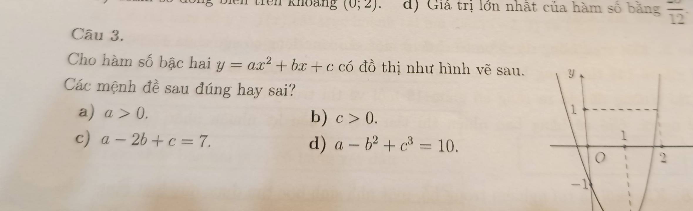 en trên khoàng (0;2) d) Giá trị lớn nhất của hàm số bằng frac 12. 
Câu 3.
Cho hàm số bậc hai y=ax^2+bx+c có đồ thị như hình vẽ sau.
Các mệnh đề sau đúng hay sai?
a) a>0. b) c>0.
c) a-2b+c=7. a-b^2+c^3=10. 
d)