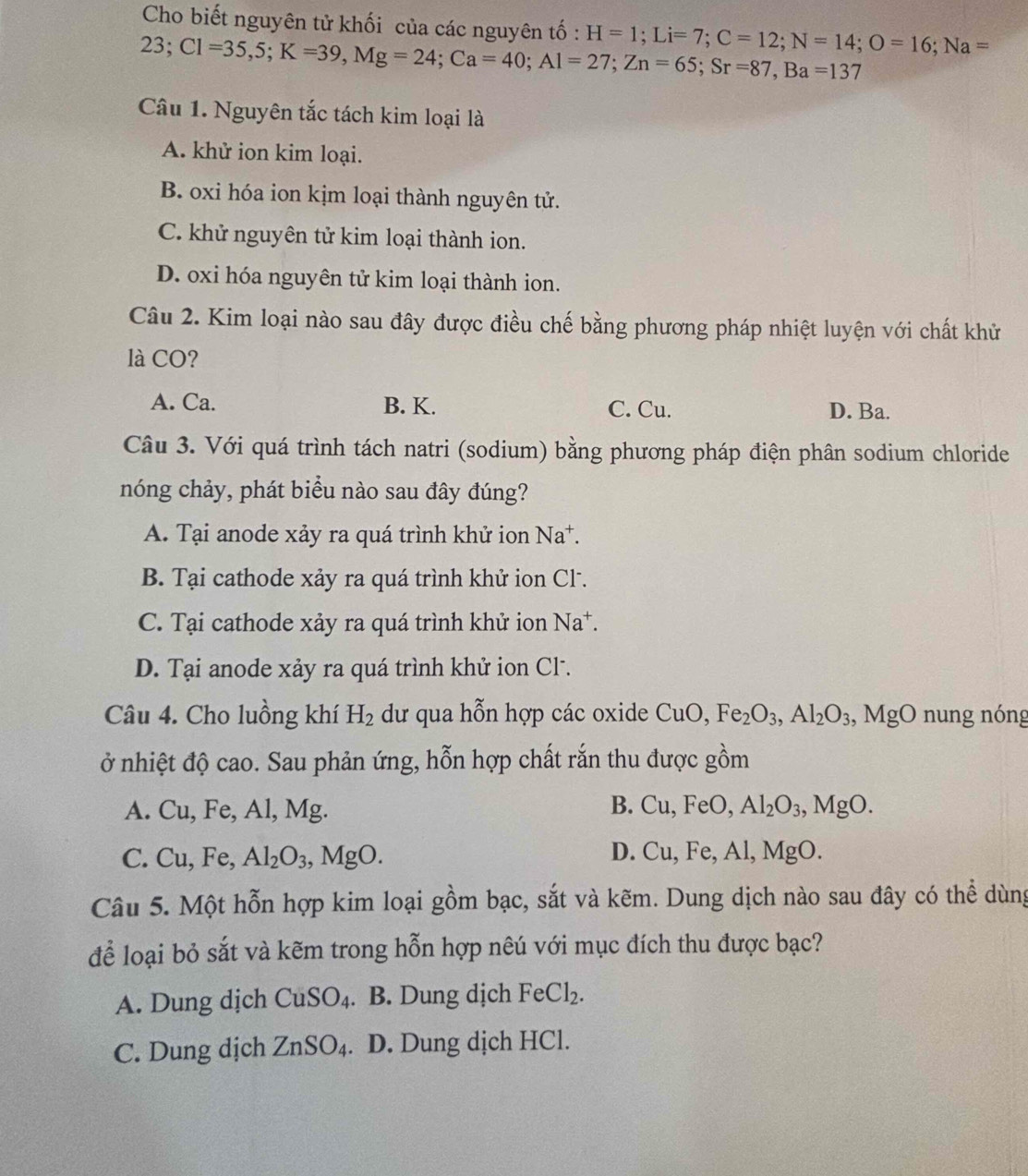 Cho biết nguyên tử khối của các nguyên tố : H=1;Li=7;C=12;N=14;O=16;Na=
23;Cl=35,5;K=39,Mg=24;Ca=40;Al=27;Zn=65;Sr=87,Ba =13 7
Câu 1. Nguyên tắc tách kim loại là
A. khử ion kim loại.
B. oxi hóa ion kịm loại thành nguyên tử.
C. khử nguyên tử kim loại thành ion.
D. oxi hóa nguyên tử kim loại thành ion.
Câu 2. Kim loại nào sau đây được điều chế bằng phương pháp nhiệt luyện với chất khử
là CO?
A. Ca. B. K. C. Cu. D. Ba.
Câu 3. Với quá trình tách natri (sodium) bằng phương pháp điện phân sodium chloride
nóng chảy, phát biểu nào sau đây đúng?
A. Tại anode xảy ra quá trình khử ion Na^+.
B. Tại cathode xảy ra quá trình khử ion Cl.
C. Tại cathode xảy ra quá trình khử ion Na*.
D. Tại anode xảy ra quá trình khử ion Cl.
Câu 4. Cho luồng khí H_2 dư qua hỗn hợp các oxide CuO,Fe_2O_3,Al_2O_3,MgO nung nóng
ở nhiệt độ cao. Sau phản ứng, hỗn hợp chất rắn thu được gồm
B.
A. Cu,Fe,Al,Mg Cu,FeO, Al_2O_3,MgO.
C. Cu,Fe,Al_2O_3,MgO. D. Cu,Fe,Al,MgO.
Câu 5. Một hỗn hợp kim loại gồm bạc, sắt và kẽm. Dung dịch nào sau đây có thể dùng
để loại bỏ sắt và kẽm trong hỗn hợp nêú với mục đích thu được bạc?
A. Dung dịch CuSO_4. B. Dung dịch FeCl_2.
C. Dung dịch ZnSO_4. D. Dung dịch HCl.