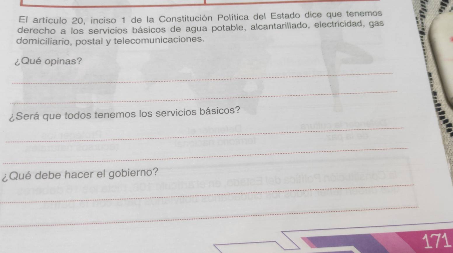 El artículo 20, inciso 1 de la Constitución Política del Estado dice que tenemos 
derecho a los servicios básicos de agua potable, alcantarillado, electricidad, gas 
domiciliario, postal y telecomunicaciones. 
¿Qué opinas? 
_ 
_ 
¿Será que todos tenemos los servicios básicos? 
_ 
_ 
_ 
¿Qué debe hacer el gobierno? 
_ 
171