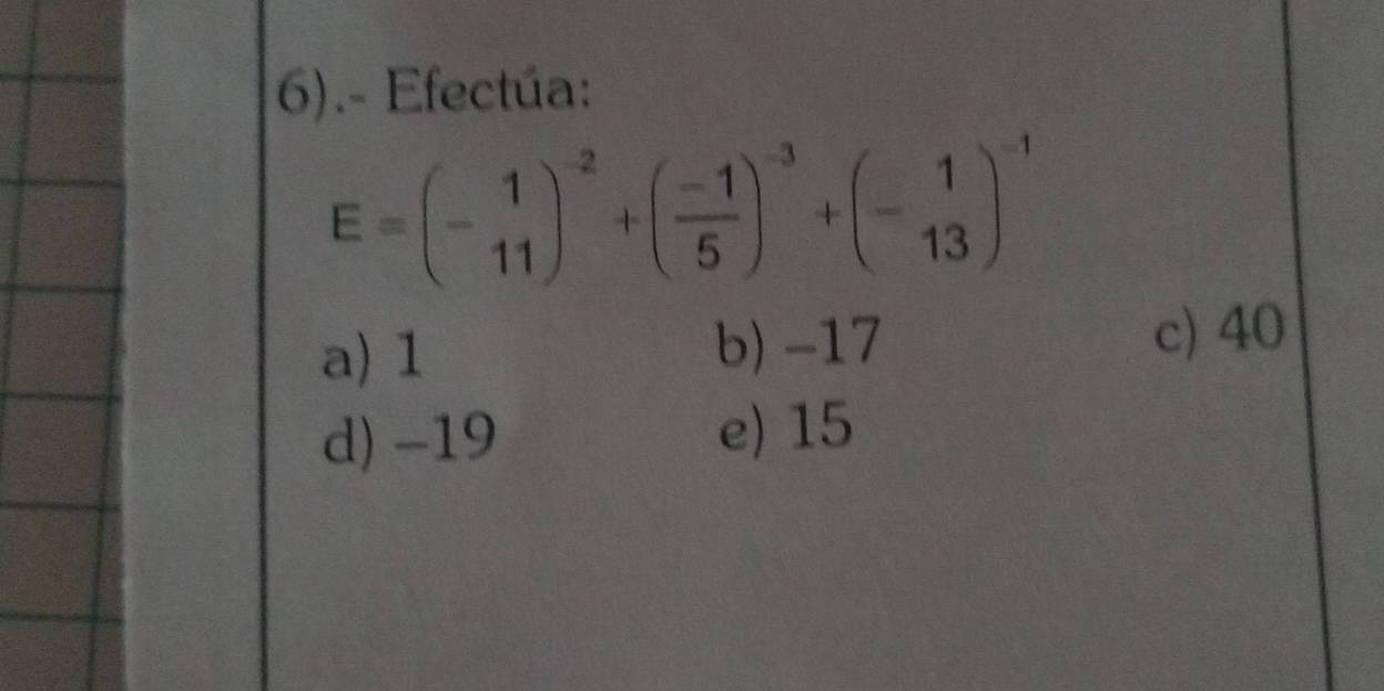 6).- Efectúa:
E=beginpmatrix -1 11end(pmatrix)^(-2)+beginpmatrix  (-1)/5 end(pmatrix)^(-3)+beginpmatrix 1 -13end(pmatrix)^(-1)
b) -17
a) 1 c) 40
d) -19
e) 15