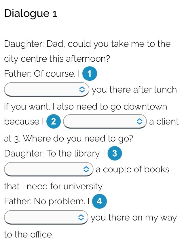 Dialogue 1 
Daughter: Dad, could you take me to the 
city centre this afternoon? 
Father: Of course. I ( 1 
◇) you there after lunch 
if you want. I also need to go downtown 
because 1 (2 a client 
at 3. Where do you need to go? 
Daughter: To the library. I 3 
a couple of books 
that I need for university. 
Father: No problem. I ( 4 
you there on my way 
to the office.