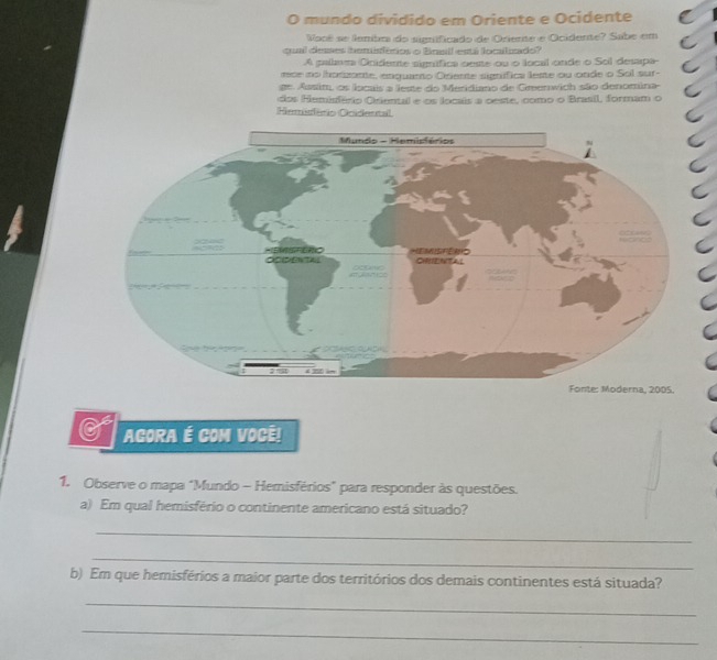 mundo dividido em Oriente e Ocidente 
Vocé se lembm do significado de Oriente e Ocidente? Sabe em 
qual desses bemsférios o Boell esti loclzado? 
A palav Ooidente simífica oeste ou o local onde o Sol desapa 
moe no horzante, enquano Ocente signífica leste ou onde o Sol sur- 
ge. Assim, os locais a leste do Meridiano de Grenwich são denomina- 
dos Hemisfério Criental e os locais a oeste, como o Brasil, formam o 
irmudêrio Ooidental 
. 
c AGORA É COM VOCE! 
1. Observe o mapa "Mundo - Hemisférios" para responder às questões. 
a) Em qual hemisfério o continente americano está situado? 
_ 
_ 
b) Em que hemisférios a maior parte dos territórios dos demais continentes está situada? 
_ 
_