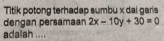 Titik potong terhadap sumbu x dai garis 
dengan persamaan 2x-10y+30=0
adalah ....