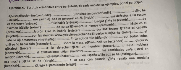 Ejercício XI.- Sustituir el infinitivo entre paréntesis, de cada uno de los ejemplos, por el participio
a)Su explicación fue(confundir) b)Nos habíamos (confundir) _c)No he
(incluir) ese gasto d)Todo es personal en él, (incluir) _sus defectos e)Su rostro
es moreno y (enjugar) f)Se había (enjugar) . los ojos g)Me he (eximir)._ de
examen h)Salió (eximir) ..... de culpa i)Siempre lo hemos (presumir)
(presumir).      .ladrón k)Yo lo habría (sujetar)_ _por los brazos I)Tenía el caballo j)Este es el
(sujetar) ....................por las riendas www.yoquieroaprobar.es El verbo 6 m)Se ha (teñir)_ ..el
cabello n)Tomaremos vino (teñir). ........... ñ) La noticia fue (difundir)
o)El paño había sido (extender).............. sobre la mesa. p)Pronunció un (extender) por todos lados . discursa
q)Habrá (torcer) a la derecha r)Era un hombre (torcer)._ . s)Se hubiera
(convertir) ......... al Cristianismo t)Han (invertir)_ . las cantidades u)Va usted en
sentido (invertir) v)Hemos (nacer)_ .... en España w)Su voz se ha (extinguir)_
esa noche x)Ella se ha (dirigir)._ ............ a su casa con cautela y)Me regaló una medalla
(bendecir) _z)Llegó el presidente (elegir)._