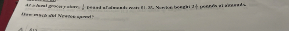 At a local grocery store,  1/8  pound of almonds costs $1.25. Newton bought 2 1/2  pounds of almonds.
How much did Newton spend?
A S15