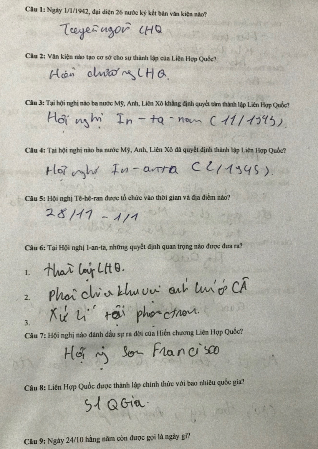 Ngày 1/1/1942, đại diện 26 nước ký kết bản văn kiện nào? 
Câu 2: Văn kiện nào tạo cơ sở cho sự thành lập của Liên Hợp Quốc? 
Câu 3: Tại hội nghị nào ba nước Mỹ, Anh, Liên Xô khẳng định quyết tâm thành lập Liên Hợp Quốc? 
Câu 4: Tại hội nghị nào ba nước Mỹ, Anh, Liên Xô đã quyết định thành lập Liên Hợp Quốc? 
Câu 5: Hội nghị Tê-hê-ran được tổ chức vào thời gian và địa điểm nào? 
Câu 6: Tại Hội nghị I-an-ta, những quyết định quan trọng nào được đưa ra? 
1. 
2. 
3. 
Câu 7:Hhat Qi nghị nào đánh dấu sự ra đời của Hiến chương Liên Hợp Quốc? 
Câu 8: Liên Hợp Quốc được thành lập chính thức với bao nhiêu quốc gia? 
Câu 9: Ngày 24/10 hằng năm còn được gọi là ngày gì?