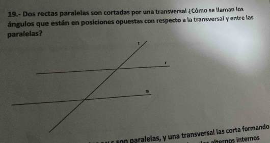 19.- Dos rectas paralelas son cortadas por una transversal ¿Cómo se Ilaman los 
ángulos que están en posiciones opuestas con respecto a la transversal y entre las 
son paralelas, y una transversal las corta formando 
lternos internos