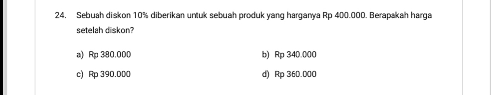 Sebuah diskon 10% diberikan untuk sebuah produk yang harganya Rp 400.000. Berapakah harga
setelah diskon?
a) Rp 380.000 b) Rp 340.000
c) Rp 390.000 d) Rp 360.000