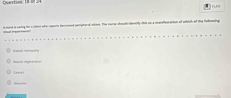 of 24
FLAG
A nurse is caring for a client who reports decreased peripheral vision. The nurse should identify this as a manifestation of which of the following
visual impairments?
Diabetic refinopathy
Macular degeneration
Cataract
Glaucoma