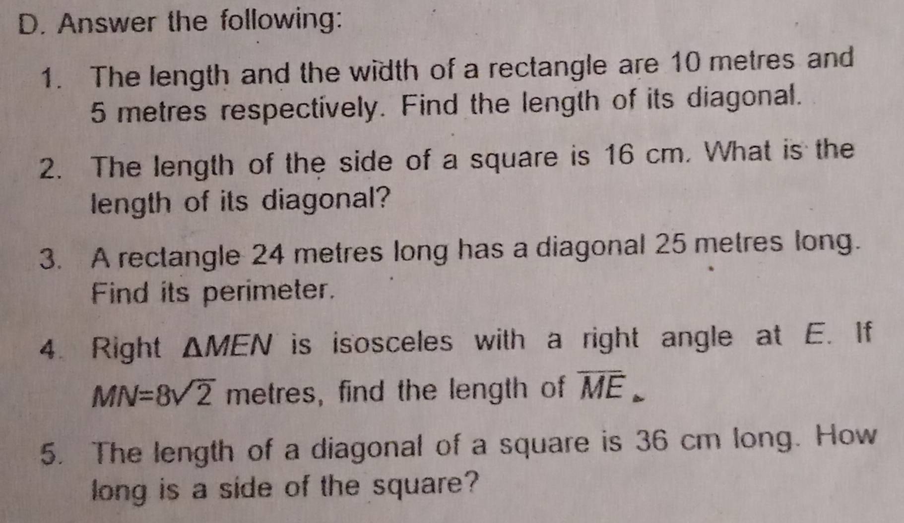 Answer the following: 
1. The length and the width of a rectangle are 10 metres and
5 metres respectively. Find the length of its diagonal. 
2. The length of the side of a square is 16 cm. What is the 
length of its diagonal? 
3. A rectangle 24 metres long has a diagonal 25 metres long. 
Find its perimeter. 
4. Right △ MEN is isosceles with a right angle at E. If
MN=8sqrt(2) metres, find the length of overline ME. 
5. The length of a diagonal of a square is 36 cm long. How 
long is a side of the square?