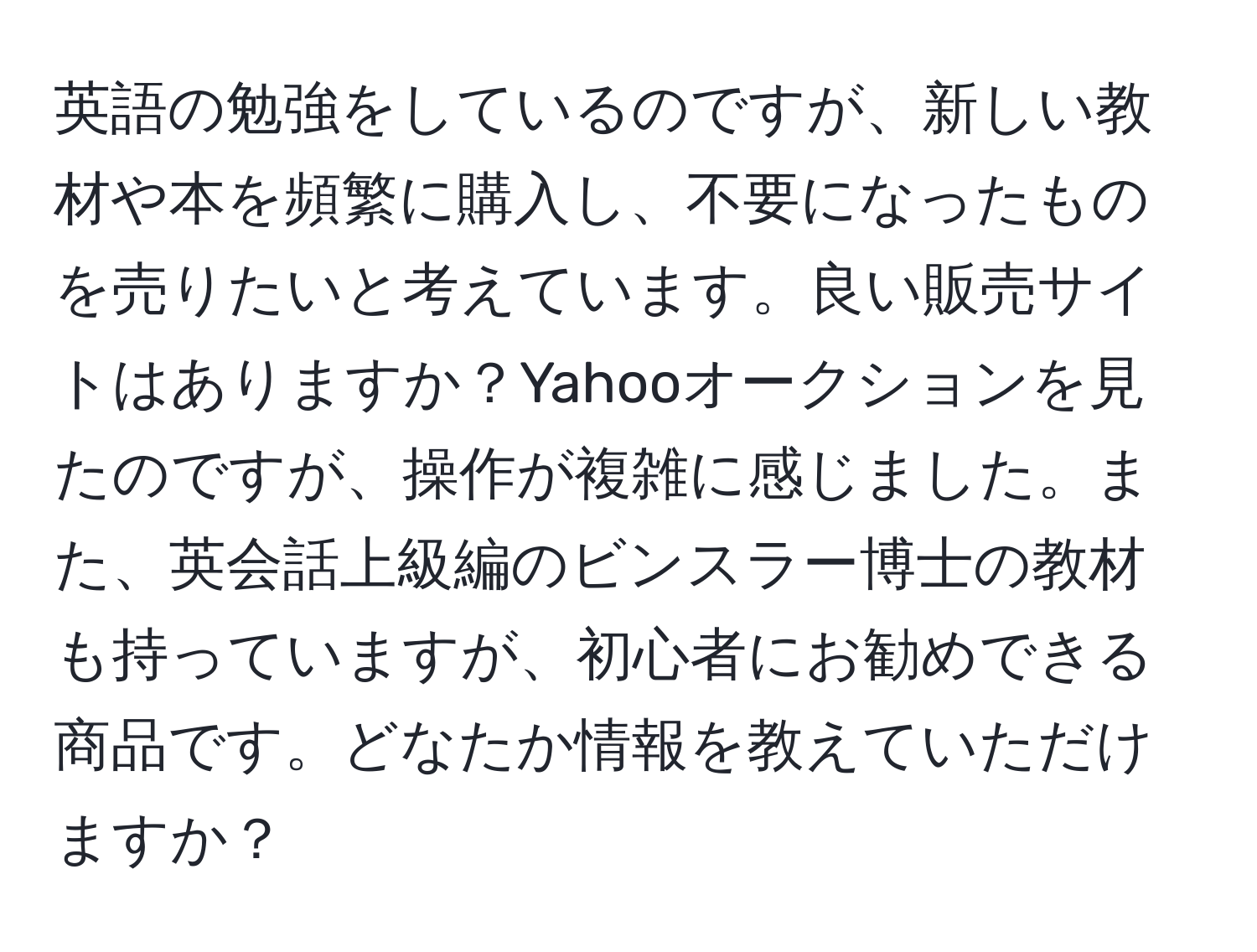 英語の勉強をしているのですが、新しい教材や本を頻繁に購入し、不要になったものを売りたいと考えています。良い販売サイトはありますか？Yahooオークションを見たのですが、操作が複雑に感じました。また、英会話上級編のビンスラー博士の教材も持っていますが、初心者にお勧めできる商品です。どなたか情報を教えていただけますか？