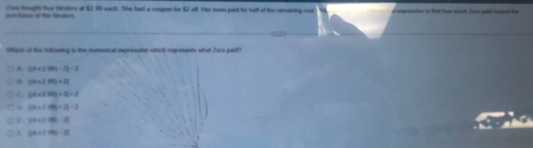 Sor hough te Nirders at $2,99 each. She had a coupon for $2 off. Her mom paid for hall of the remaining cnt engronsion to fied how much Zoca paid towurd the
spePanton of tive tinsteny
hach of te sutowing is the numetical eression which represents what Zora pald?
|54+210|-2|=2
2(4* 2.99)+2]
C 54* 250)+21=2
(54+210)/ 2]/ 2
2(4* (2.16)-2)
B. |34* 2199-2|