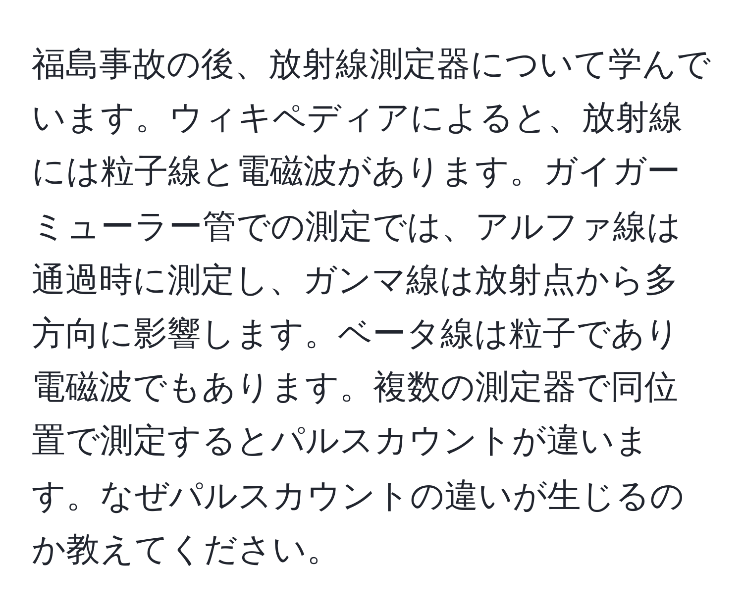 福島事故の後、放射線測定器について学んでいます。ウィキペディアによると、放射線には粒子線と電磁波があります。ガイガーミューラー管での測定では、アルファ線は通過時に測定し、ガンマ線は放射点から多方向に影響します。ベータ線は粒子であり電磁波でもあります。複数の測定器で同位置で測定するとパルスカウントが違います。なぜパルスカウントの違いが生じるのか教えてください。