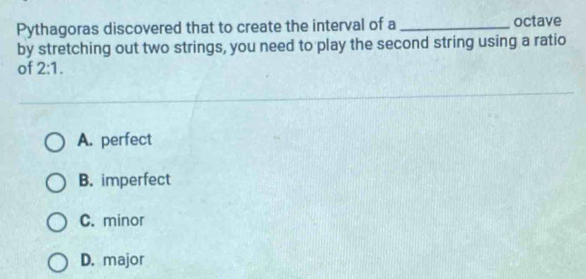 Pythagoras discovered that to create the interval of a _octave
by stretching out two strings, you need to play the second string using a ratio
of 2:1.
A. perfect
B. imperfect
C. minor
D. major