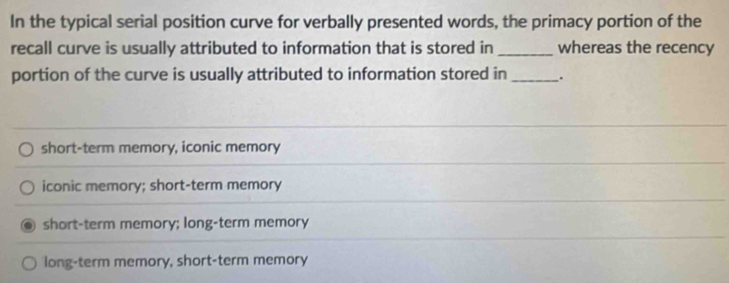 In the typical serial position curve for verbally presented words, the primacy portion of the
recall curve is usually attributed to information that is stored in_ whereas the recency
portion of the curve is usually attributed to information stored in _.
short-term memory, iconic memory
iconic memory; short-term memory
short-term memory; long-term memory
long-term memory, short-term memory