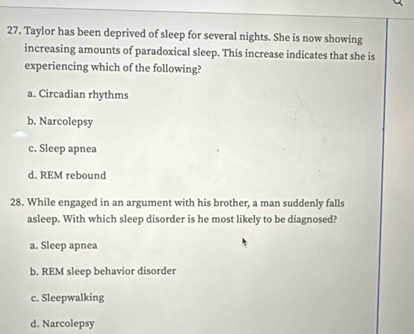 Taylor has been deprived of sleep for several nights. She is now showing
increasing amounts of paradoxical sleep. This increase indicates that she is
experiencing which of the following?
a. Circadian rhythms
b. Narcolepsy
c. Sleep apnea
d. REM rebound
28. While engaged in an argument with his brother, a man suddenly falls
asleep. With which sleep disorder is he most likely to be diagnosed?
a. Sleep apnea
b. REM sleep behavior disorder
c. Sleepwalking
d. Narcolepsy