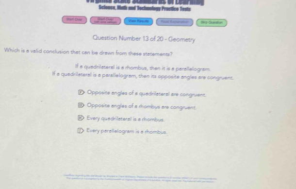 Scionce, Math and Tochmology Prectico Tests
Slvt Over Grart Ovee Viow Plaouts Reas Exparatée Bklp Quassion
Question Number 13 of 20 - Geometry
Which is a valid conclusion that can be drawn from these statements?
If a quadrilateral is a rhombus, then it is a parallelogram.
If a quadrilateral is a parallelogram, then its opposite angles are congruent.
D> Opposite angles of a quadrilateral are congruent.
@ Opposite angles of a rhombus are congruent.
⑱ Every quadrilateral is a rhombus.
] Every parallelogram is a rhombus.