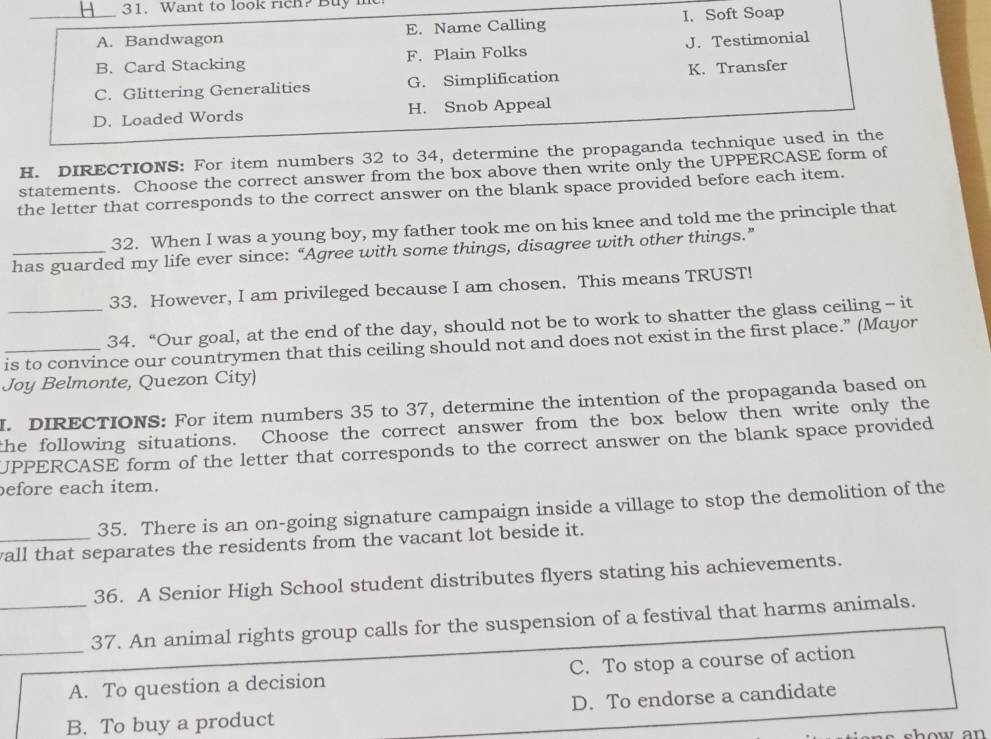 Want to look rich? Buy me
_A. Bandwagon E. Name Calling I. Soft Soap
B. Card Stacking F. Plain Folks J. Testimonial
C. Glittering Generalities G. Simplification K. Transfer
D. Loaded Words H. Snob Appeal
H. DIRECTIONS: For item numbers 32 to 34, determine the propaganda technique used in the
statements. Choose the correct answer from the box above then write only the UPPERCASE form of
the letter that corresponds to the correct answer on the blank space provided before each item.
32. When I was a young boy, my father took me on his knee and told me the principle that
has guarded my life ever since: “Agree with some things, disagree with other things.”
33. However, I am privileged because I am chosen. This means TRUST!
_34. “Our goal, at the end of the day, should not be to work to shatter the glass ceiling - it
is to convince our countrymen that this ceiling should not and does not exist in the first place.” (Mayor
Joy Belmonte, Quezon City)
I. DIRECTIONS: For item numbers 35 to 37, determine the intention of the propaganda based on
the following situations. Choose the correct answer from the box below then write only the
UPPERCASE form of the letter that corresponds to the correct answer on the blank space provided
before each item.
35. There is an on-going signature campaign inside a village to stop the demolition of the
_wall that separates the residents from the vacant lot beside it.
36. A Senior High School student distributes flyers stating his achievements.
_
_37. An animal rights group calls for the suspension of a festival that harms animals.
A. To question a decision C. To stop a course of action
B. To buy a product D. To endorse a candidate
show an