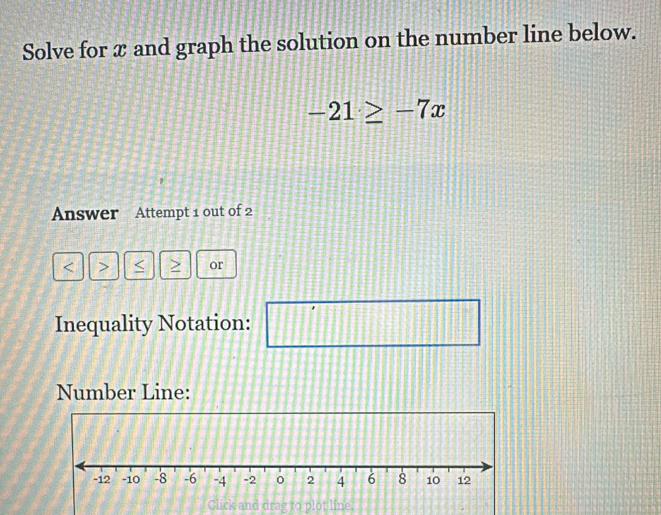 Solve for x and graph the solution on the number line below.
-21≥ -7x
Answer Attempt 1 out of 2 
< > < > or 
Inequality Notation: □°
f8/ 3=31
Number Line: 
Click and drag to plot line.