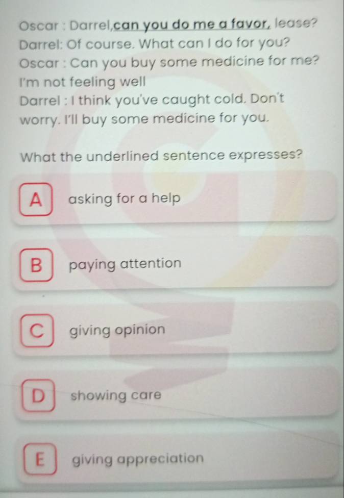 Oscar : Darrel,can you do me a favor, lease?
Darrel: Of course. What can I do for you?
Oscar : Can you buy some medicine for me?
I’m not feeling well
Darrel : I think you've caught cold. Don't
worry. I'll buy some medicine for you.
What the underlined sentence expresses?
A asking for a help
B paying attention
C giving opinion
D showing care
E giving appreciation