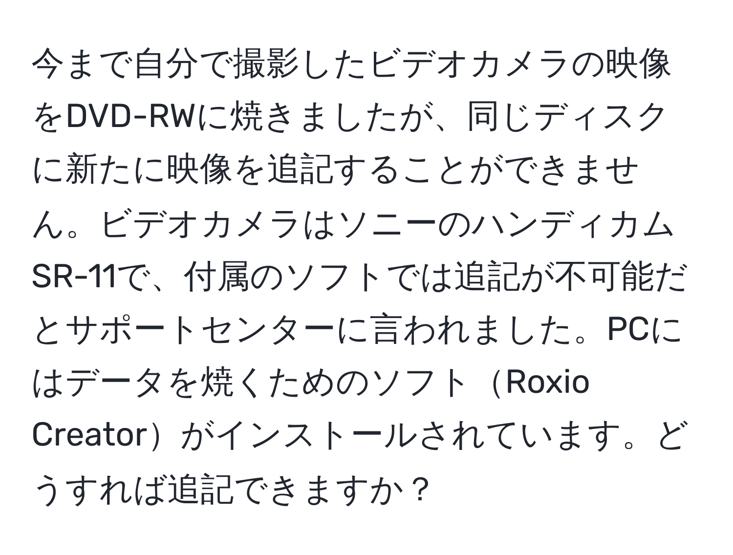 今まで自分で撮影したビデオカメラの映像をDVD-RWに焼きましたが、同じディスクに新たに映像を追記することができません。ビデオカメラはソニーのハンディカムSR-11で、付属のソフトでは追記が不可能だとサポートセンターに言われました。PCにはデータを焼くためのソフトRoxio Creatorがインストールされています。どうすれば追記できますか？