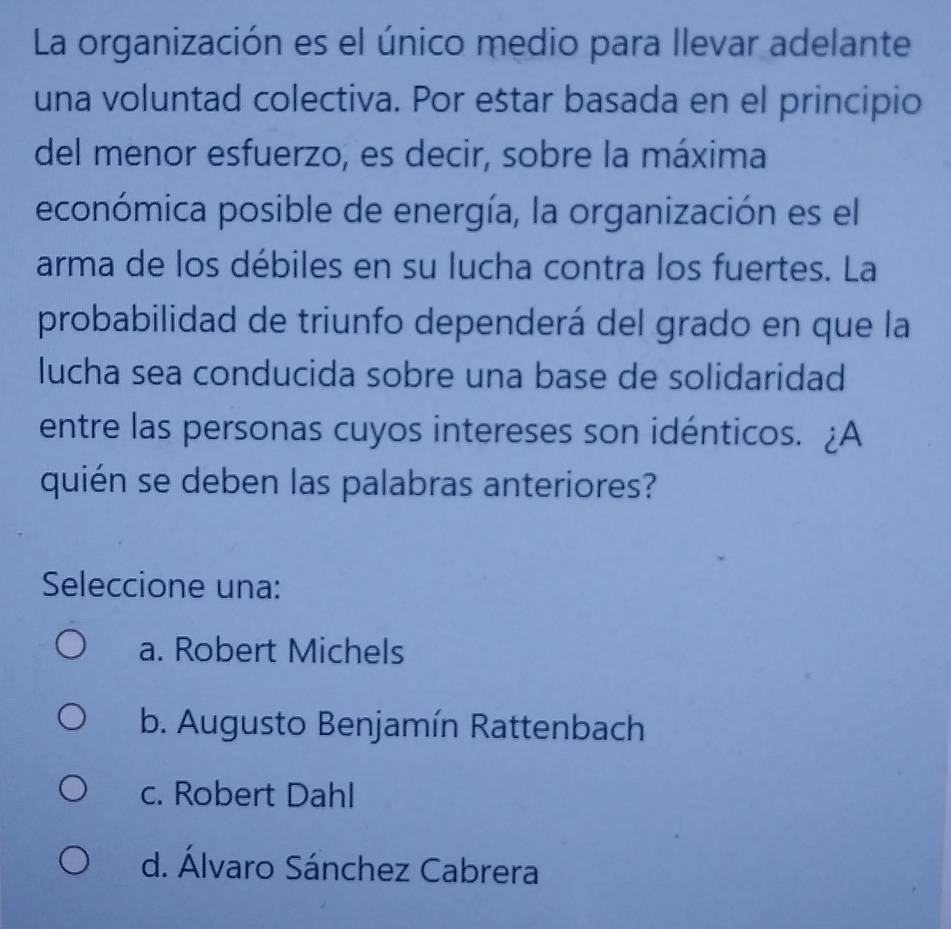 La organización es el único medio para llevar adelante
una voluntad colectiva. Por eštar basada en el principio
del menor esfuerzo, es decir, sobre la máxima
económica posible de energía, la organización es el
arma de los débiles en su lucha contra los fuertes. La
probabilidad de triunfo dependerá del grado en que la
lucha sea conducida sobre una base de solidaridad
entre las personas cuyos intereses son idénticos. ¿A
quién se deben las palabras anteriores?
Seleccione una:
a. Robert Michels
b. Augusto Benjamín Rattenbach
c. Robert Dahl
d. Álvaro Sánchez Cabrera