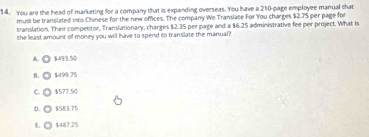 You are the head of marketing for a company that is expanding overseas. You have a 210 -page employee manual that
must be translated into Chinese for the new offices. The company We Translate For You charges $2.75 per page for
translation. Their competitor, Translationary, charges $2.35 per page and a $6.25 administrative fee per project. What is
the least amount of money you will have to spend to translate the manual?
A. ◎ $493.50
B. $499.75
C. a $577.50
D. $583.75
E, $487.25