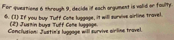 For questions 6 through 9, decide if each argument is valid or faulty. 
6. (1) If you buy Tuff Cote luggage, it will survive airline travel. 
(2) Justin buys Tuff Cote luggage. 
Conclusion: Justin's luggage will survive airline travel.