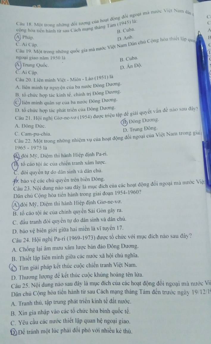 Một trong những đổi tượng của hoạt động đổi ngoại mà nước Việt Nam dân ở
C
cộng hòa tiến hành từ sau Cách mạng tháng Tâm (1945) là:
C
B. Cuba.
^
A) Pháp. D. Anh.
C. Ai Cập. [
Câu 19. Một trong những quốc gia mả nước Việt Nam Dân chủ Cộng hòa thiết lập quan B
ngoại giao năm 1950 là
B. Cuba.
Á) Trung Quốc.
D. Ấn Độ.
C. Ai Cập.
Câu 20. Liên minh Việt - Miên - Lào (1951) là
A. liên minh tự nguyện của ba nước Đông Dương.
B. tổ chức hợp tác kinh tế, chính trị Đông Dương.
C liên minh quân sự của ba nước Đông Dương.
D. tổ chức hợp tác phát triển của Đông Dương.
Câu 21. Hội nghị Giơ-ne-vơ (1954) được triệu tập đề giải quyềt vẫn đề nào sau đây?
Bộ Đông Dương.
A. Đông Đức.
D. Trung Đông.
C. Cam-pu-chia.
Câu 22. Một trong những nhiệm vụ của hoạt động đối ngoại của Việt Nam trong giai
1965 - 1975 là
A) đòi Mỹ, Diệm thi hành Hiệp định Pa-ri.
Bộ tổ cáo tội ác của chiến tranh xâm lược.
C. đòi quyền tự do dân sinh và dân chủ.
Đ: bảo vệ các chủ quyền trên biên Đông.
Câu 23. Nội dung nào sau đây là mục đích của các hoạt động đổi ngoại mà nước Việt
Dân chủ Cộng hòa tiến hành trong giai đoạn 1954-1960?
A. đòi Mỹ. Diệm thi hành Hiệp định Giơ-ne-vơ.
B. tổ cáo tội ác của chính quyền Sải Gòn gây ra.
C. đấu tranh đòi quyền tự do dân sinh và dân chú.
D. bảo vệ biên giới giữa hai miền là vĩ tuyến 17.
Câu 24. Hội nghị Pa-ri (1969-1973) được tổ chức với mục đích nào sau đây ?
A. Chống lại âm mưu xâm lược bản đảo Đông Dương.
B. Thiết lập liên minh giữa các nước xã hội chủ nghĩa.
Ô Tìm giải pháp kết thúc cuộc chiến tranh Việt Nam.
D. Thương lượng để kết thúc cuộc khủng hoảng tên lửa.
Câu 25. Nội dung nào sau đây là mục đích của các hoạt động đối ngoại mà nước Vio
Dân chủ Cộng hòa tiền hành từ sau Cách mạng tháng Tám đến trước ngày 19/12/19
A. Tranh thủ, tập trung phát triển kinh tế đất nước.
B. Xin gia nhập vào các tổ chức hòa bình quốc tế.
C. Yêu cầu các nước thiết lập quan hệ ngoại giao.
Q Để tránh một lúc phải đổi phó với nhiều kẻ thù.