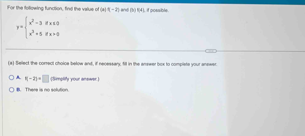 For the following function, find the value of (a)f(-2) and (b) f(4) , if possible.
y=beginarrayl x^2-3ifx≤ 0 x^3+5ifx>0endarray.
(a) Select the correct choice below and, if necessary, fill in the answer box to complete your answer.
A. f(-2)=□ (Simplify your answer.)
B. There is no solution.