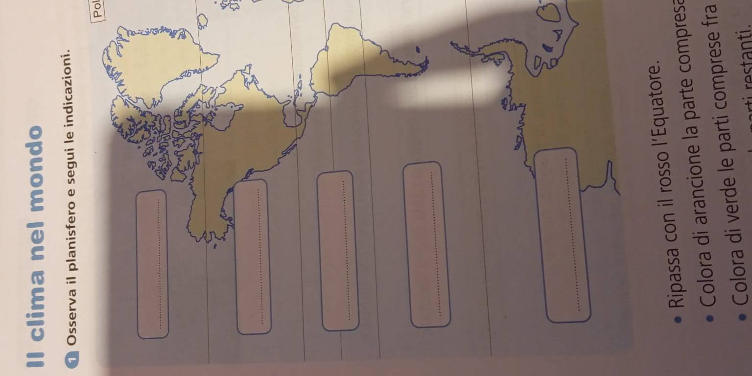 Il clima nel mondo 
Osserva il planisfero e segui le indicazioni. 
Pol 
_ 
_ 
_ 
_ 
_ 
Ripassa con il rosso l’Equatore. 
Colora di arancione la parte compresa 
Colora di verde le parti comprese fra 
rti restanti.