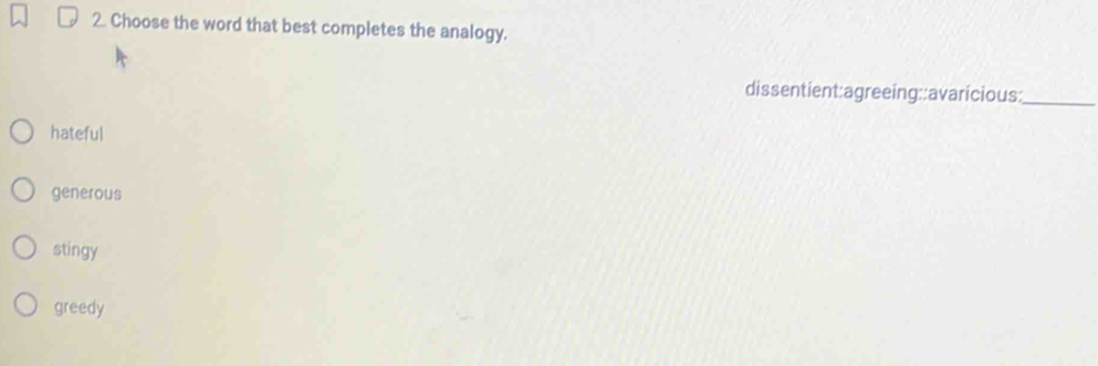 Choose the word that best completes the analogy.
dissentient:agreeing::avaricious:_
hateful
generous
stingy
greedy
