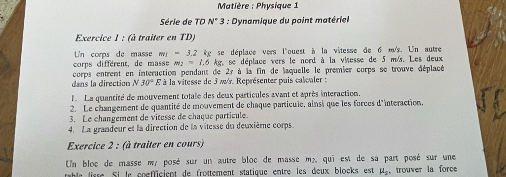 Matière : Physique 1 
Série de TD N° 3 * : Dynamique du point matériel 
Exercice 1 : (à traiter en TD) 
Un corps de masse m_1=3,2kg se déplace vers l'ouest à la vitesse de 6 m/s. Un autre 
corps différent, de masse m_2=1.6kg y, se déplace vers le nord à la vitesse de 5 m/s. Les deux 
corps entrent en interaction pendant de 2s à la fin de laquelle le premier corps se trouve déplacé 
dans la direction N 30°E à la vitesse de 3 m/s. Représenter puis calculer : 
1. La quantité de mouvement totale des deux particules avant et après interaction. 
2. Le changement de quantité de mouvement de chaque particule, ainsi que les forces d’interaction. 
3. Le changement de vitesse de chaque particule. 
4. La grandeur et la direction de la vitesse du deuxième corps. 
Exercice 2 : (à traiter en cours) 
Un bloc de masse mé posé sur un autre bloc de masse m², qui est de sa part posé sur une 
table lisse. Si le coefficient de frottement statique entre les deux blocks est mu _s ， trouver la force