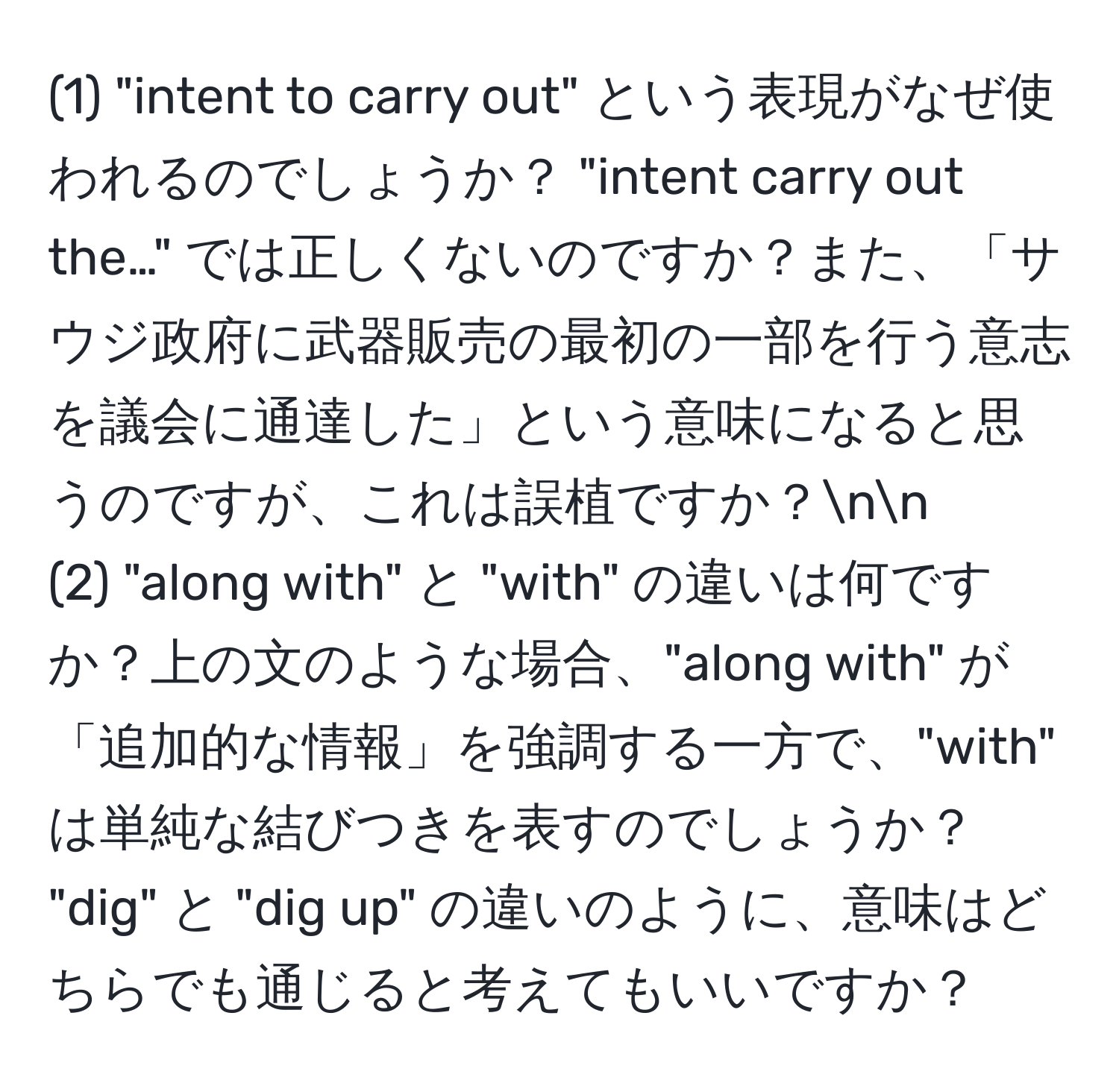 (1) "intent to carry out" という表現がなぜ使われるのでしょうか？ "intent carry out the…" では正しくないのですか？また、「サウジ政府に武器販売の最初の一部を行う意志を議会に通達した」という意味になると思うのですが、これは誤植ですか？nn
(2) "along with" と "with" の違いは何ですか？上の文のような場合、"along with" が「追加的な情報」を強調する一方で、"with" は単純な結びつきを表すのでしょうか？ "dig" と "dig up" の違いのように、意味はどちらでも通じると考えてもいいですか？