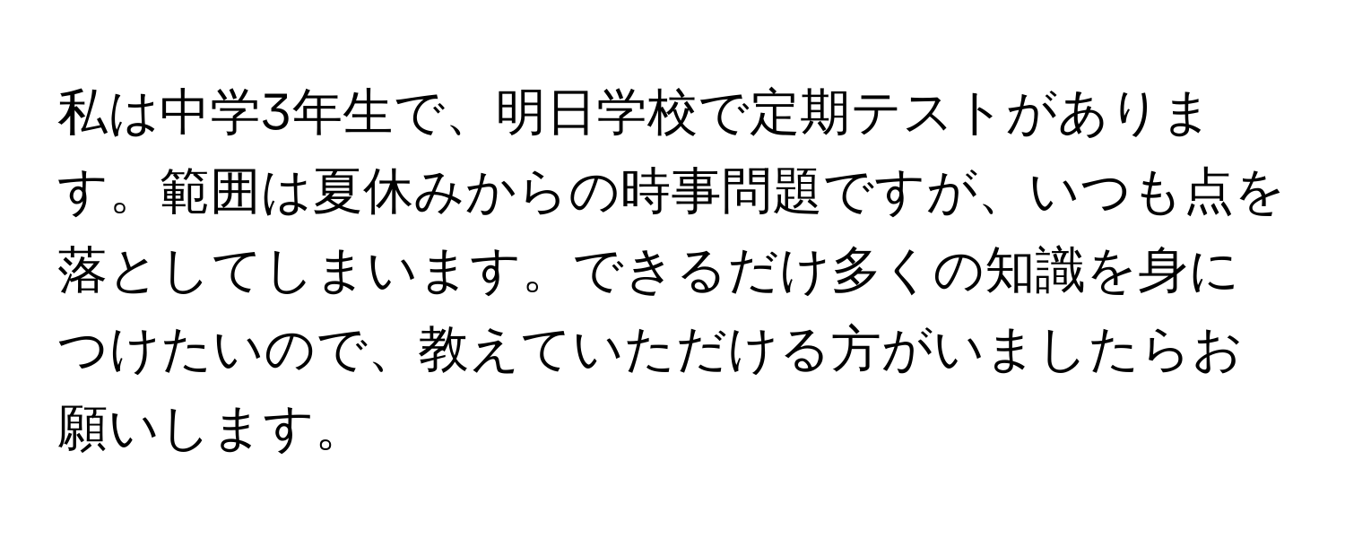 私は中学3年生で、明日学校で定期テストがあります。範囲は夏休みからの時事問題ですが、いつも点を落としてしまいます。できるだけ多くの知識を身につけたいので、教えていただける方がいましたらお願いします。