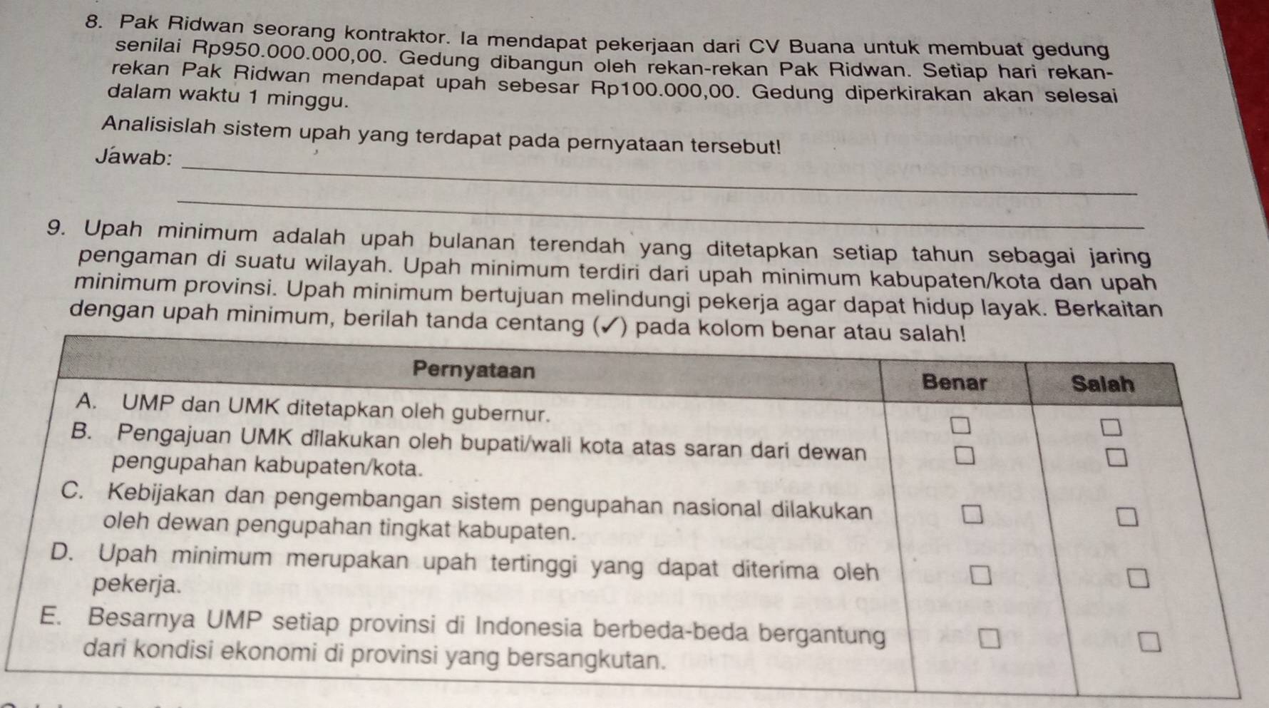 Pak Ridwan seorang kontraktor. Ia mendapat pekerjaan dari CV Buana untuk membuat gedung 
senilai Rp950.000.000,00. Gedung dibangun oleh rekan-rekan Pak Ridwan. Setiap hari rekan- 
rekan Pak Ridwan mendapat upah sebesar Rp100.000,00. Gedung diperkirakan akan selesai 
dalam waktu 1 minggu. 
_ 
Analisislah sistem upah yang terdapat pada pernyataan tersebut! 
Jawab: 
_ 
9. Upah minimum adalah upah bulanan terendah yang ditetapkan setiap tahun sebagai jaring 
pengaman di suatu wilayah. Upah minimum terdiri dari upah minimum kabupaten/kota dan upah 
minimum provinsi. Upah minimum bertujuan melindungi pekerja agar dapat hidup layak. Berkaitan 
dengan upah minimum, berilah tanda centang ( ) pada ko