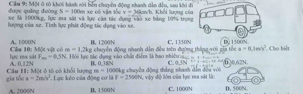 Một ô tô khởi hành rời bến chuyển động nhanh dần đều, sau khi đi
được quãng đường S=100m xe có vận tốc v=36km/h. Khối lượng của
xe là 1000kg, lực ma sát và lực cản tác dụng vào xe bằng 10% trọng
lượng của xe. Tính lực phát động tác dụng vào xe.
o
A. 1000N B. 1200N C. 1350N D, 1500N.
Câu 10: Một vật có m=1, 2kg chuyển động nhanh dần đều trên đường thẳng với gia tốc a=0, 1m/s^2. Cho biết
lực ma sát F_mn=0,5N. Hỏi lực tác dụng vào chất điểm là bao nhiêu:
A. 0,12N B. 0,38N C. 0,5N D. 0,62N.
Câu 11: Một ô tô có khối lượng m=1000kg chuyển động thắng nhanh dẫn đều với
gia tốc a=2m/s^2. Lực kéo của động cơ là F=2500N , vậy độ lớn của lực ma sát là:
A. 2000N B. 1500N C. 1000N D. 500N.