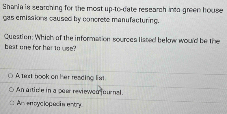 Shania is searching for the most up-to-date research into green house
gas emissions caused by concrete manufacturing.
Question: Which of the information sources listed below would be the
best one for her to use?
A text book on her reading list.
An article in a peer reviewed journal.
An encyclopedia entry.