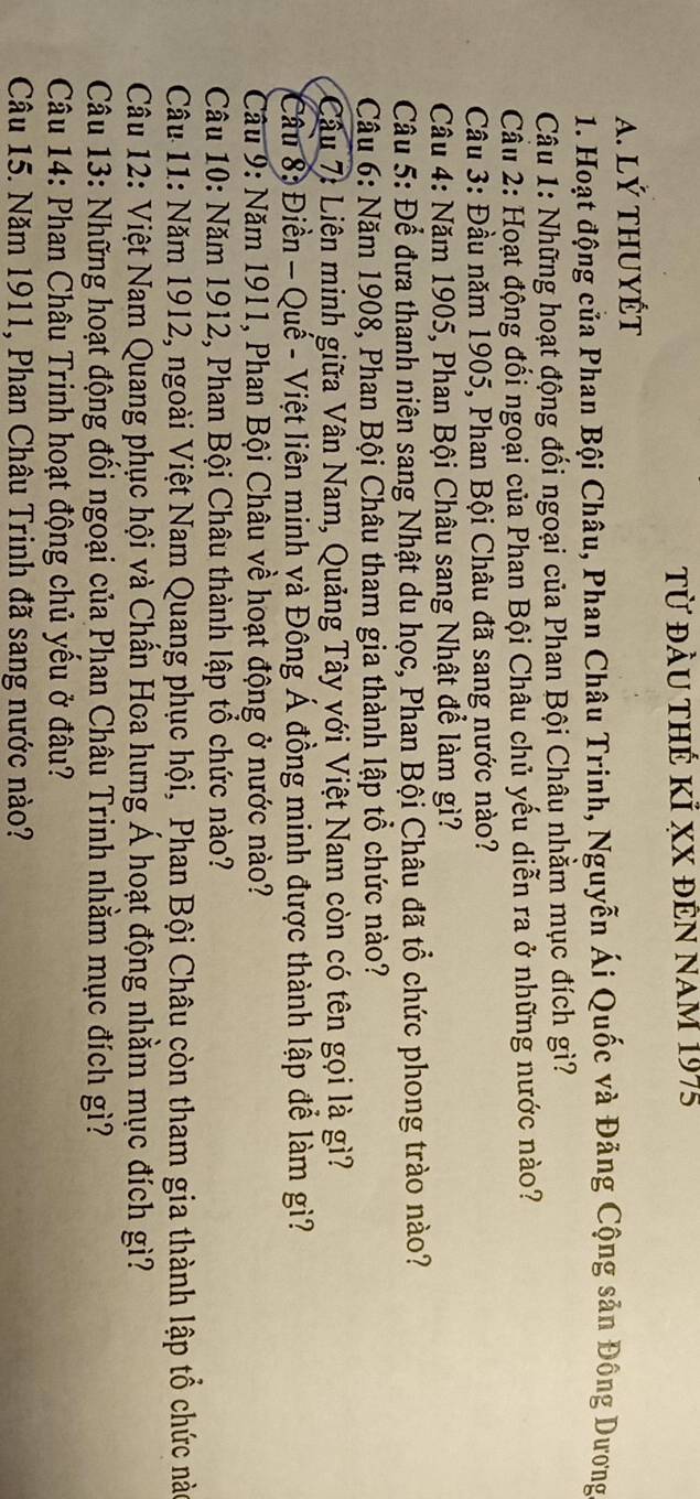 Từ đầu thế kỉ xX đên nam 1975 
A. lý thuYÉT 
1. Hoạt động của Phan Bội Châu, Phan Châu Trinh, Nguyễn Ái Quốc và Đăng Cộng sản Đồng Dương 
Câu 1: Những hoạt động đối ngoại của Phan Bội Châu nhằm mục đích gì? 
Cầu 2: Hoạt động đổi ngoại của Phan Bội Châu chủ yếu diễn ra ở những nước nào? 
Câu 3: Đầu năm 1905, Phan Bội Châu đã sang nước nào? 
Câu 4: Năm 1905, Phan Bội Châu sang Nhật để làm gì? 
Câu 5: Để đưa thanh niên sang Nhật du học, Phan Bội Châu đã tổ chức phong trào nào? 
Câu 6: Năm 1908, Phan Bội Châu tham gia thành lập tổ chức nào? 
Câu 7: Liên minh giữa Vân Nam, Quảng Tây với Việt Nam còn có tên gọi là gì? 
Câu 8: Điền - Quế - Việt liên minh và Đông Á đồng minh được thành lập để làm gì? 
Câu 9: Năm 1911, Phan Bội Châu về hoạt động ở nước nào? 
Câu 10: Năm 1912, Phan Bội Châu thành lập tổ chức nào? 
Câu 11: Năm 1912, ngoài Việt Nam Quang phục hội, Phan Bội Châu còn tham gia thành lập tổ chức nào 
Câu 12: Việt Nam Quang phục hội và Chấn Hoa hưng Á hoạt động nhằm mục đích gì? 
Câu 13: Những hoạt động đối ngoại của Phan Châu Trinh nhằm mục đích gì? 
Câu 14: Phan Châu Trinh hoạt động chủ yều ở đâu? 
Câu 15. Năm 1911, Phan Châu Trinh đã sang nước nào?