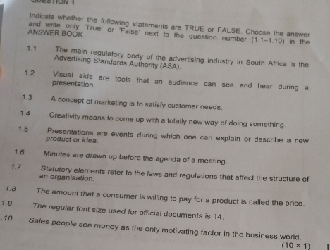 Indicale whether the following statements are TRUE or FALSE. Choose the answer 
and write only 'True' or 'False' next to the question number (1.1-1.10) in the 
ANSWER BOOK. 
1.1 The main regulatory body of the advertising industry in South Africa is the 
Advertising Standards Authority (ASA). 
1.2 Visual aids are tools that an audience can see and hear during a 
presentation 
1.3 A concept of marketing is to satisfy customer needs. 
1.4 Creativity means to come up with a totally new way of doing something 
1.5 Presentations are events during which one can explain or describe a new 
product or idea. 
1.6 Minutes are drawn up before the agenda of a meeting. 
1.7 Statutory elements refer to the laws and regulations that affect the structure of 
an organisation. 
1.8 The amount that a consumer is willing to pay for a product is called the price. 
1.9 The regular font size used for official documents is 14. 
-10 Sales people see money as the only motivating factor in the business world.
(10* 1)