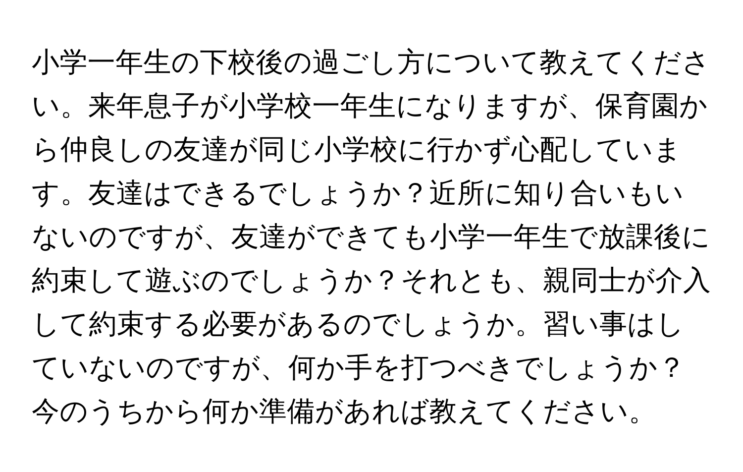 小学一年生の下校後の過ごし方について教えてください。来年息子が小学校一年生になりますが、保育園から仲良しの友達が同じ小学校に行かず心配しています。友達はできるでしょうか？近所に知り合いもいないのですが、友達ができても小学一年生で放課後に約束して遊ぶのでしょうか？それとも、親同士が介入して約束する必要があるのでしょうか。習い事はしていないのですが、何か手を打つべきでしょうか？今のうちから何か準備があれば教えてください。