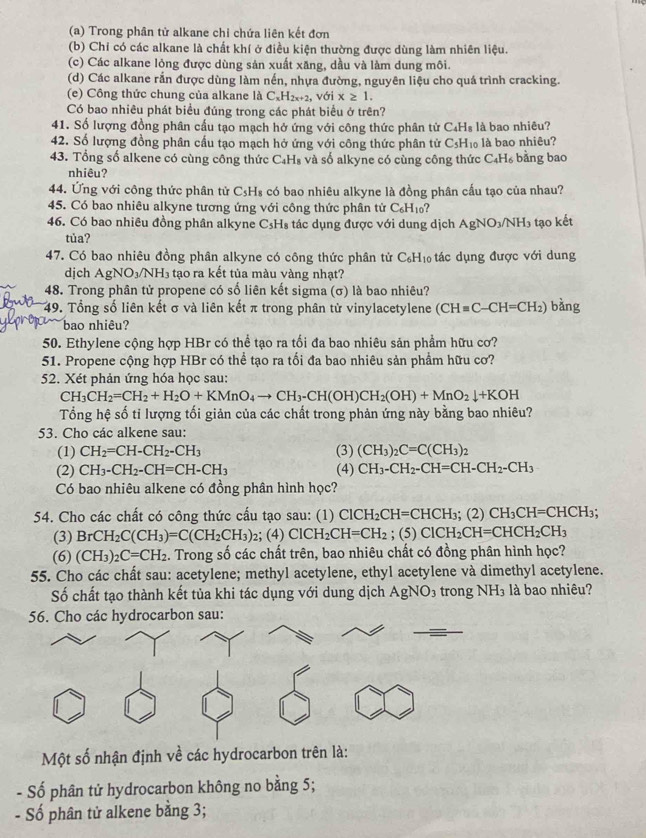 Trong phân tử alkane chi chứa liên kết đơn
(b) Chỉ có các alkane là chất khí ở điều kiện thường được dùng làm nhiên liệu.
(c) Các alkane lỏng được dùng sản xuất xăng, dầu và làm dung môi.
(d) Các alkane rắn được dùng làm nến, nhựa đường, nguyên liệu cho quá trình cracking.
(e) Công thức chung của alkane là C_xH_2x+2 , với x≥ 1.
Có bao nhiêu phát biểu đúng trong các phát biểu ở trên?
41. Số lượng đồng phân cấu tạo mạch hở ứng với công thức phân tử C₄H₈ là bao nhiêu?
42. Số lượng đồng phân cấu tạo mạch hở ứng với công thức phân tử C₃H₁ là bao nhiêu?
43. Tổng số alkene có cùng công thức C_4H_8 và số alkyne có cùng công thức C₄H₆ bằng bao
nhiêu?
44. Ứng với công thức phân tử C_5H_8 có bao nhiêu alkyne là đồng phân cấu tạo của nhau?
45. Có bao nhiêu alkyne tương ứng với công thức phân tử C_6H_10 ?
46. Có bao nhiêu đồng phân alkyne C_5H_8 tác dụng được với dung dịch AgNO_3/NH_3 tạo kết
tủa?
47. Có bao nhiêu đồng phân alkyne có công thức phân tử C_6H_10 tác dụng được với dung
djch AgNO_3/NH_3 tạo ra kết tủa màu vàng nhạt?
48. Trong phân tử propene có số liên kết sigma (σ) là bao nhiêu?
49. Tổng số liên kết σ và liên kết π trong phân tử vinylacetylene (CH=C-CH=CH_2) bàng
bao nhiêu?
50. Ethylene cộng hợp HBr có thể tạo ra tối đa bao nhiêu sản phẩm hữu cơ?
51. Propene cộng hợp HBr có thể tạo ra tối đa bao nhiêu sản phẩm hữu cơ?
52. Xét phản ứng hóa học sau:
CH_3CH_2=CH_2+H_2O+KMnO_4to CH_3-CH(OH)CH_2(OH)+MnO_2downarrow +KOH
Tổng hệ số tỉ lượng tối giản của các chất trong phản ứng này bằng bao nhiêu?
53. Cho các alkene sau:
(1) CH_2=CH-CH_2-CH_3 (3) (CH_3)_2C=C(CH_3)_2
(2) CH_3-CH_2-CH=CH-CH_3 (4) CH_3-CH_2-CH=CH-CH_2-CH_3
Có bao nhiêu alkene có đồng phân hình học?
54. Cho các chất có công thức cấu tạo sau: (1) ClCH_2CH=CHCH_3;(2)CH_3CH=CHCH_3;
(3) BrCH_2C(CH_3)=C(CH_2CH_3)_2; (4) ClCH_2CH=CH_2; (5) ClCH_2CH=CHCH_2CH_3
(6) (CH_3)_2C=CH_2 4. Trong số các chất trên, bao nhiêu chất có đồng phân hình học?
55. Cho các chất sau: acetylene; methyl acetylene, ethyl acetylene và dimethyl acetylene.
Số chất tạo thành kết tủa khi tác dụng với dung dịch AgNO_3 trong NH_3 là bao nhiêu?
sa
Một số nhận định về các hydrocarbon trên là:
- Số phân tử hydrocarbon không no bằng 5;
- Số phân tử alkene bằng 3;