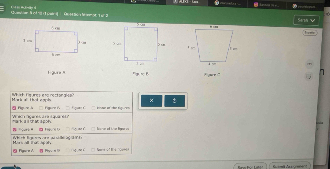 A ALEKS - Sara calculadora - Bandeja de e .. paral e logr a ...
Class Activity 4
Question 8 of 10 (1 point) | Question Attempt: 1 of 2 Sarah ció

Español

∞
Figure A Figure B Figure C
Which figures are rectangles?
Mark all that apply. × 5
Figure A □ Figure B Figure C None of the figures
Which figures are squares?
Mark all that apply. soda
、 Figure A 2 Figure B Figuire C None of the figures
Which figures are parallelograms?
Mark all that apply.
Figure A Figure B Figure C None of the figures
Save For Later Submit Assignment