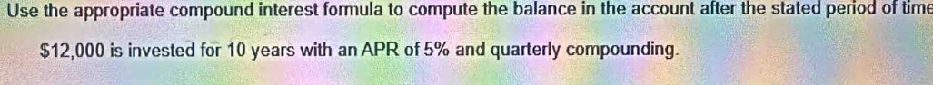 Use the appropriate compound interest formula to compute the balance in the account after the stated period of time
$12,000 is invested for 10 years with an APR of 5% and quarterly compounding.